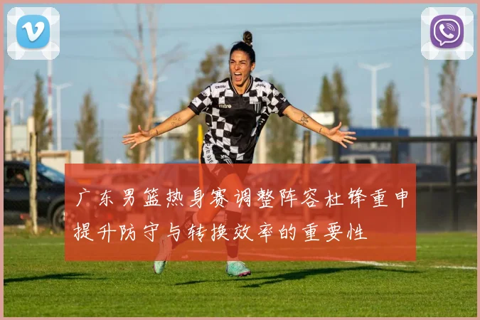 广东男篮热身赛调整阵容杜锋重申提升防守与转换效率的重要性