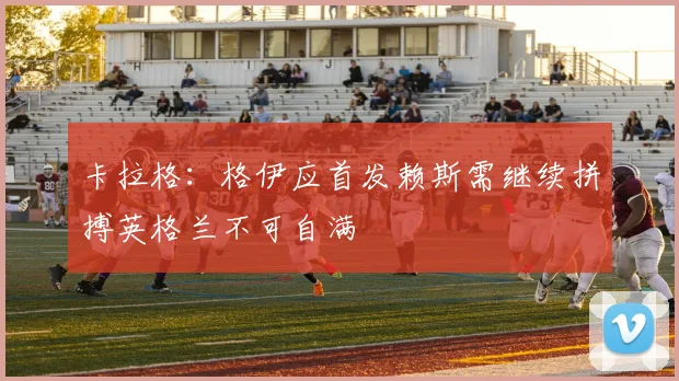 卡拉格：格伊应首发赖斯需继续拼搏英格兰不可自满