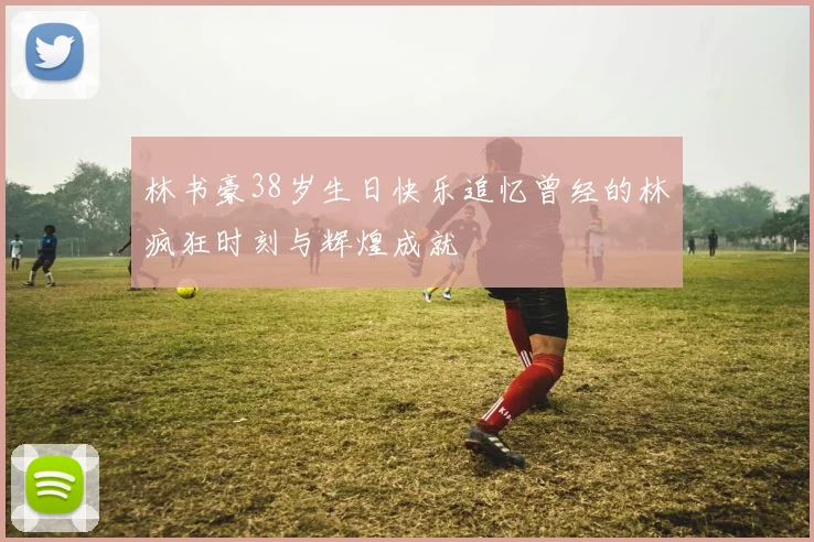 林书豪38岁生日快乐追忆曾经的林疯狂时刻与辉煌成就