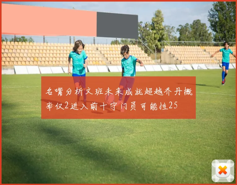 名嘴分析文班未来成就超越乔丹概率仅2进入前十守门员可能性25