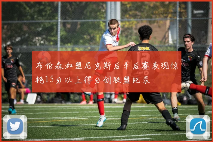 布伦森加盟尼克斯后季后赛表现惊艳15分以上得分创联盟纪录