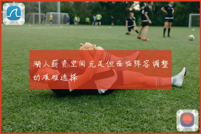 湖人薪资空间充足但面临阵容调整的艰难选择