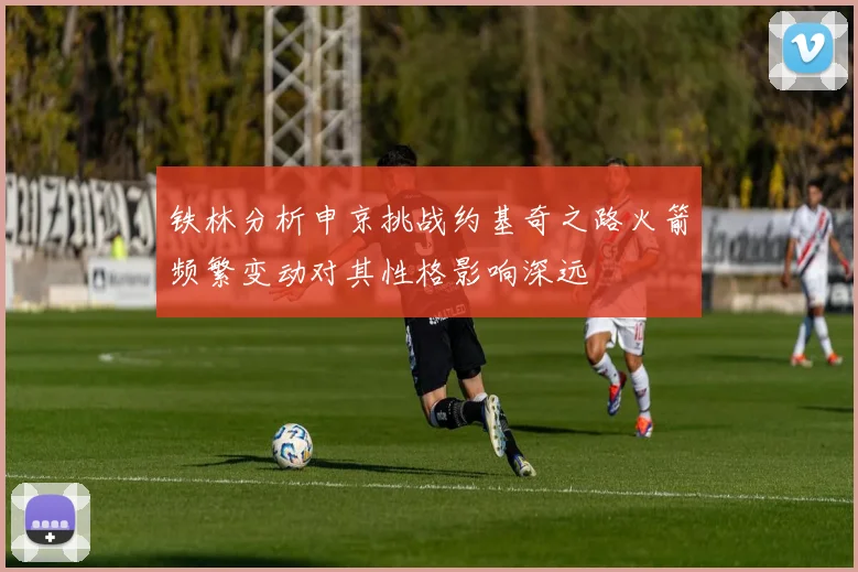 铁林分析申京挑战约基奇之路火箭频繁变动对其性格影响深远